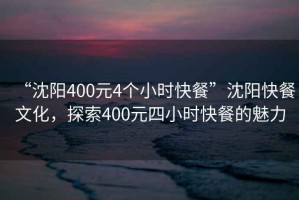 “沈陽400元4個小時快餐”沈陽快餐文化，探索400元四小時快餐的魅力