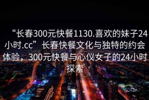 “長春300元快餐1130.喜歡的妹子24小時.cc”長春快餐文化與獨(dú)特的約會體驗，300元快餐與心儀女子的24小時探索
