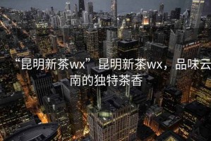 “昆明新茶wx”昆明新茶wx，品味云南的獨(dú)特茶香