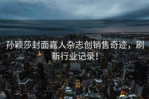 孫穎莎封面嘉人雜志創(chuàng)銷售奇跡，刷新行業(yè)記錄！