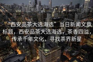 “西安品茶大選海選”當日新聞文章標題，西安品茶大選海選，茶香四溢，傳承千年文化，尋找茶界新星