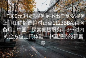 “300元3小時(shí)服務(wù)足不出戶享受服務(wù)上門任你挑選絕對正點(diǎn)1123BBA.官網(wǎng)備用1.中國”探索便捷服務(wù)，3小時(shí)內(nèi)的全方位上門體驗(yàn)—中國服務(wù)的新篇章