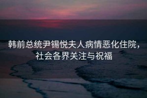 韓前總統(tǒng)尹錫悅夫人病情惡化住院，社會各界關注與祝福