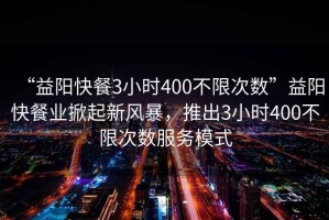 “益陽快餐3小時400不限次數(shù)”益陽快餐業(yè)掀起新風暴，推出3小時400不限次數(shù)服務(wù)模式