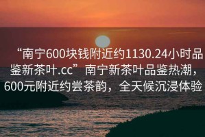 “南寧600塊錢附近約1130.24小時品鑒新茶葉.cc”南寧新茶葉品鑒熱潮，600元附近約嘗茶韻，全天候沉浸體驗
