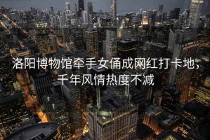 洛陽博物館牽手女俑成網(wǎng)紅打卡地，千年風(fēng)情熱度不減