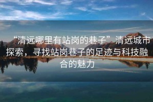“清遠(yuǎn)哪里有站崗的巷子”清遠(yuǎn)城市探索，尋找站崗巷子的足跡與科技融合的魅力
