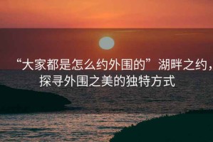 “大家都是怎么約外圍的”湖畔之約，探尋外圍之美的獨(dú)特方式