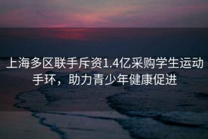 上海多區(qū)聯(lián)手斥資1.4億采購學生運動手環(huán)，助力青少年健康促進