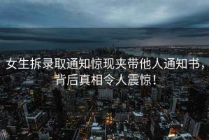 女生拆錄取通知驚現(xiàn)夾帶他人通知書，背后真相令人震驚！
