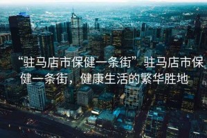 “駐馬店市保健一條街”駐馬店市保健一條街，健康生活的繁華勝地