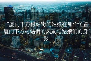 “廈門下方村站街的姑娘在哪個(gè)位置”廈門下方村站街的風(fēng)景與姑娘們的身影