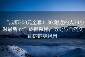 “成都300元全套1130.附近的人24小時(shí)最新.cc”成都探秘，歷史與自然交織的韻味風(fēng)景