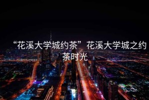 “花溪大學(xué)城約茶”花溪大學(xué)城之約茶時光