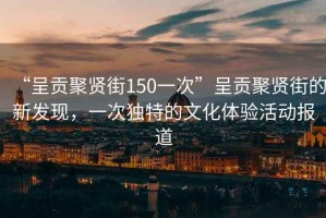 “呈貢聚賢街150一次”呈貢聚賢街的新發(fā)現(xiàn)，一次獨(dú)特的文化體驗(yàn)活動(dòng)報(bào)道