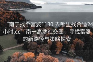 “南寧找個富婆1130.去哪里找合適24小時(shí).cc”南寧高端社交圈，尋找富婆的新路徑與策略探索