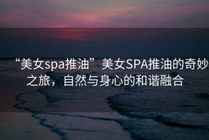 “美女spa推油”美女SPA推油的奇妙之旅，自然與身心的和諧融合