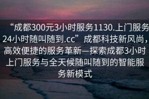 “成都300元3小時服務(wù)1130.上門服務(wù)24小時隨叫隨到.cc”成都科技新風(fēng)尚，高效便捷的服務(wù)革新—探索成都3小時上門服務(wù)與全天候隨叫隨到的智能服務(wù)新模式