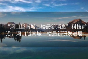 “河口越南城二樓最新消息”科技前沿，河口越南城二樓最新研發(fā)進展
