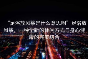 “足浴放風(fēng)箏是什么意思啊”足浴放風(fēng)箏，一種全新的休閑方式與身心健康的完美結(jié)合