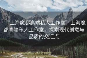 “上海魔都高端私人工作室”上海魔都高端私人工作室，探索現(xiàn)代創(chuàng)意與品質(zhì)的交匯點(diǎn)