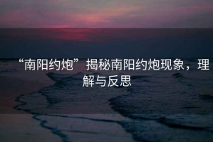 “南陽約炮”揭秘南陽約炮現象，理解與反思