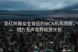 走紅聽(tīng)障女生背后的MCN機(jī)構(gòu)揭秘，助力無(wú)聲世界綻放光彩