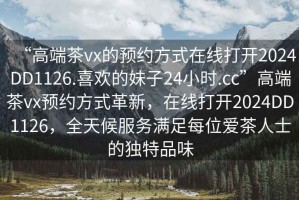 “高端茶vx的預(yù)約方式在線打開2024DD1126.喜歡的妹子24小時(shí).cc”高端茶vx預(yù)約方式革新，在線打開2024DD1126，全天候服務(wù)滿足每位愛茶人士的獨(dú)特品味
