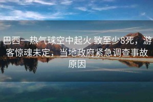 巴西一熱氣球空中起火 致至少8死，游客驚魂未定，當(dāng)?shù)卣o急調(diào)查事故原因