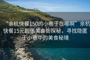 “余杭快餐150的小巷子在哪啊”余杭快餐15元超值美食街探秘，尋找隱匿于小巷中的美食秘境