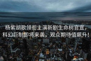 楊紫胡歌領(lǐng)銜主演新劇生命樹(shù)官宣，科幻巨制即將來(lái)襲，觀眾期待值飆升！