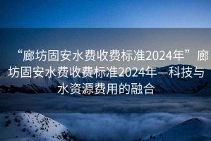 “廊坊固安水費(fèi)收費(fèi)標(biāo)準(zhǔn)2024年”廊坊固安水費(fèi)收費(fèi)標(biāo)準(zhǔn)2024年—科技與水資源費(fèi)用的融合