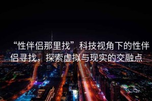 “性伴侶那里找”科技視角下的性伴侶尋找，探索虛擬與現(xiàn)實(shí)的交融點(diǎn)