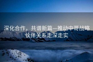 深化合作，共譜新篇—推動(dòng)中哥戰(zhàn)略伙伴關(guān)系走深走實(shí)