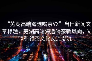 “蕪湖高端海選喝茶VX”當日新聞文章標題，蕪湖高端海選喝茶新風尚，VX引領茶文化交流潮流
