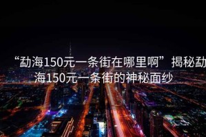 “勐海150元一條街在哪里啊”揭秘勐海150元一條街的神秘面紗