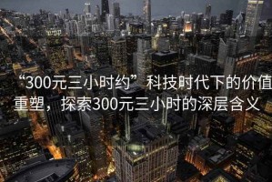 “300元三小時約”科技時代下的價值重塑，探索300元三小時的深層含義