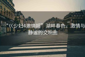 “巜少婦4激情婬”湖畔春色，激情與靜謐的交響曲