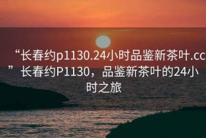 “長春約p1130.24小時品鑒新茶葉.cc”長春約P1130，品鑒新茶葉的24小時之旅