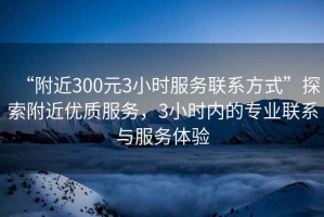 “附近300元3小時(shí)服務(wù)聯(lián)系方式”探索附近優(yōu)質(zhì)服務(wù)，3小時(shí)內(nèi)的專業(yè)聯(lián)系與服務(wù)體驗(yàn)
