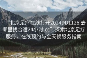 “北京足療在線打開2024DD1126.去哪里找合適24小時.cc”探索北京足療服務，在線預約與全天候服務指南