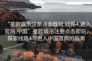 “星歐娛樂注冊(cè)點(diǎn)擊既玩.線路4.進(jìn)入官網(wǎng).中國(guó)”星歐娛樂注冊(cè)點(diǎn)擊即玩，探索線路4與進(jìn)入中國(guó)官網(wǎng)的指南