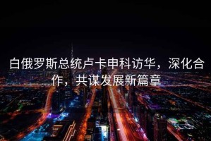 白俄羅斯總統(tǒng)盧卡申科訪華，深化合作，共謀發(fā)展新篇章