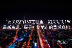 “韶關站街150在哪里”韶關站街150最新資訊，探尋神秘地點的背后真相