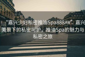 “嘉興少婦私密推油Spa888AV”嘉興美景下的私密呵護(hù)，推油Spa的魅力與私密之旅
