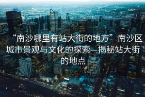 “南沙哪里有站大街的地方”南沙區(qū)城市景觀與文化的探索—揭秘站大街的地點