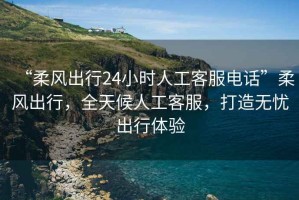 “柔風出行24小時人工客服電話”柔風出行，全天候人工客服，打造無憂出行體驗