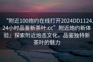 “附近100炮約在線打開2024DD1124.24小時品鑒新茶葉.cc”附近炮約新體驗』探索附近炮擊文化，品鑒獨特新茶葉的魅力
