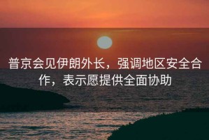 普京會(huì)見伊朗外長(zhǎng)，強(qiáng)調(diào)地區(qū)安全合作，表示愿提供全面協(xié)助