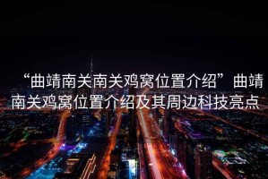 “曲靖南關(guān)南關(guān)雞窩位置介紹”曲靖南關(guān)雞窩位置介紹及其周邊科技亮點